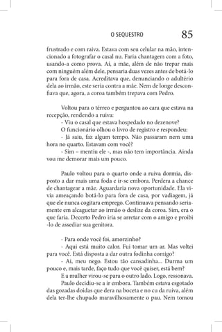 O SEQUESTRO 85
frustrado e com raiva. Estava com seu celular na mão, inten-
cionado a fotografar o casal nu. Faria chantagem com a foto,
usando-a como prova. Aí, a mãe, além de não trepar mais
com ninguém além dele, pensaria duas vezes antes de botá-lo
para fora de casa. Acreditava que, denunciando o adultério
dela ao irmão, este seria contra a mãe. Nem de longe descon-
fiava que, agora, a coroa também trepava com Pedro.
Voltou para o térreo e perguntou ao cara que estava na
recepção, rendendo a ruiva:
- Viu o casal que estava hospedado no dezenove?
O funcionário olhou o livro de registro e respondeu:
- Já saiu, faz algum tempo. Não passaram nem uma
hora no quarto. Estavam com você?
- Sim – mentiu ele -, mas não tem importância. Ainda
vou me demorar mais um pouco.
Paulo voltou para o quarto onde a ruiva dormia, dis-
posto a dar mais uma foda e ir-se embora. Perdera a chance
de chantagear a mãe. Aguardaria nova oportunidade. Ela vi-
via ameaçando botá-lo para fora de casa, por vadiagem, já
que ele nunca cogitara emprego. Continuava pensando seria-
mente em alcaguetar ao irmão o deslize da coroa. Sim, era o
que faria. Decerto Pedro iria se arretar com o amigo e proibi
-lo de assediar sua genitora.
- Para onde você foi, amorzinho?
- Aqui está muito calor. Fui tomar um ar. Mas voltei
para você. Está disposta a dar outra fodinha comigo?
- Ai, meu nego. Estou tão cansadinha... Durma um
pouco e, mais tarde, faço tudo que você quiser, está bem?
E a mulher virou-se para o outro lado. Logo, ressonava.
Paulo decidiu-se a ir embora. Também estava esgotado
das gozadas doidas que dera na boceta e no cu da ruiva, além
dela ter-lhe chupado maravilhosamente o pau. Nem tomou
 