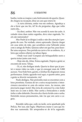O SEQUESTRO86
banho, vestiu as roupas e saiu furtivamente do quarto. Quan-
do chegou na recepção, disse ao cara que estava lá:
- A ruiva dormiu, então vou-me embora. Agradeça a
ela o favor que me fez, tá? Se ela perguntar, diga que volto
outro dia...
- Eu direi, senhor. Não vou acordá-la nem tão cedo. A
coitada virou duas noites seguidas, deve estar esgotada. Vo-
cês são namorados?
Mas Paulo já se dirigia à saída e não deu atenção à per-
gunta do cara. Na verdade, estava apressado. Queria chegar
em casa antes da mãe, que acreditava estar bebendo umas
com o amigo de Pedro. Quisera saber em que bar, para fazer-
lhe uma surpresa. Deu partida no carro e foi-se embora. Aí, a
loira que enfiava objetos na tabaca ligou:
- Onde você está? Comprei um brinquedinho novo e
queria testar junto com você...
- Hoje não dá, Aline. Estou esgotado. Depois a gente se
encontra de novo. Tchau.
- Ei, ei, não desligue ainda. Queria te dizer que já pos-
tei o nosso vídeo na rede, e que já consegui mais de 3.000
acessos. Você fode bem, garoto, e minhas fãs elogiaram nossa
performance. Então, aguardo você aqui, o quanto antes, para
a gente se divertir novamente, viu?
Paulo desligou. Não pretendia mais se encontrar com a
loira prostituta. Gostara de ter a ruiva recepcionista e inten-
cionava encontrar-se com ela outras vezes. Ao menos, não
precisaria pagar motel. Mas teria de convencê-la a não foder
mais seu cu com o dedo. Não curtiu a brincadeira e ainda
tinha o rabo dolorido. Decerto ela o havia ferido com a unha.
Entretido nesses pensamentos, não viu que um carro o se-
guia.
Ronaldo sabia que, cedo ou tarde, seria apanhado pela
Polícia. Por isso, não fugiu. Objetivava matar o cara que fo-
deu sua namorada. Ele arrependeu-se de tê-la esganado.
 