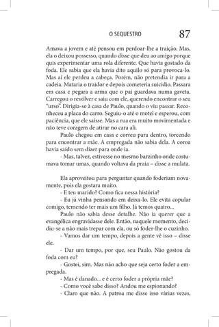 O SEQUESTRO 87
Amava a jovem e até pensou em perdoar-lhe a traição. Mas,
ela o deixou possesso, quando disse que deu ao amigo porque
quis experimentar uma rola diferente. Que havia gostado da
foda. Ele sabia que ela havia dito aquilo só para provoca-lo.
Mas aí ele perdeu a cabeça. Porém, não pretendia ir para a
cadeia. Mataria o traidor e depois cometeria suicídio. Passara
em casa e pegara a arma que o pai guardava numa gaveta.
Carregou o revólver e saiu com ele, querendo encontrar o seu
“urso”. Dirigia-se à casa de Paulo, quando o viu passar. Reco-
nheceu a placa do carro. Seguiu-o até o motel e esperou, com
paciência, que ele saísse. Mas a rua era muito movimentada e
não teve coragem de atirar no cara ali.
Paulo chegou em casa e correu para dentro, torcendo
para encontrar a mãe. A empregada não sabia dela. A coroa
havia saído sem dizer para onde ia.
- Mas, talvez, estivesse no mesmo barzinho onde costu-
mava tomar umas, quando voltava da praia – disse a mulata.
Ela aproveitou para perguntar quando foderiam nova-
mente, pois ela gostara muito.
- E teu marido? Como fica nessa história?
- Eu já vinha pensando em deixa-lo. Ele evita copular
comigo, temendo ter mais um filho. Já temos quatro...
Paulo não sabia desse detalhe. Não ia querer que a
evangélica engravidasse dele. Então, naquele momento, deci-
diu-se a não mais trepar com ela, ou só foder-lhe o cuzinho.
- Vamos dar um tempo, depois a gente vê isso – disse
ele.
- Dar um tempo, por que, seu Paulo. Não gostou da
foda com eu?
- Gostei, sim. Mas não acho que seja certo foder a em-
pregada.
- Mas é danado... e é certo foder a própria mãe?
- Como você sabe disso? Andou me espionando?
- Claro que não. A patroa me disse isso várias vezes,
 