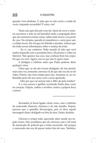 O SEQUESTRO88
quando vivia doidona. E acha que eu não ouvia a zoada de
vocês, trepando escondido? É ruim, viu?
Paulo não quis discutir com ela. Sairia de novo e tenta-
ria encontrar a mãe no tal barzinho onde a empregada disse
que ela costumava tomar umas. Sabia onde ficava e era perto
de casa. No entanto, quando já manobrava o carro para sair,
o celular tocou. Ele viu que era Sirleide e atendeu. Achava que
ela tinha novas informações sobre o sumiço da irmã.
- Eu vi, seu cachorro. Todo mundo já sabe que você
andou trepando com a prostituta loira. Ela postou o vídeo na
Internet. Não aparece tua cara, mas conheço bem teu corpo.
Sei que era você. Agora, sou eu que não te quero mais.
E desligou o telefone antes que Paulo pudesse dizer
qualquer coisa.
Claro que, se ela não tivesse desligado, ele iria mentir,
mais uma vez, tentando convence-la de que não era ele no tal
vídeo. Porém, não teria tempo para isso. Assustou-se, ao ver
Ronaldo perto do seu carro, com a arma apontada.
- Sabe por que vai morrer não é, filho da puta traidor?
E o cara puxou o gatilho, acertando Paulo duas vezes
no coração. Depois, voltou o revólver contra a própria boca
e atirou.
*********************
Bernadete já havia ligado várias vezes, mas o telefone
do namorado chamava, chamava e ele não atendia. Depois,
pareceu que o aparelho descarregou, pois só dava aquela
mensagem chata: desligado ou fora de área. Então, desistiu.
Chorava o tempo todo, querendo saber aonde seu ne-
grão estava. Não acreditava que ele estivesse com a tal irmã
da namorada do policial que a tinha socorrido. Até porque
o namorado não era de passar noites fora de casa. Também,
 