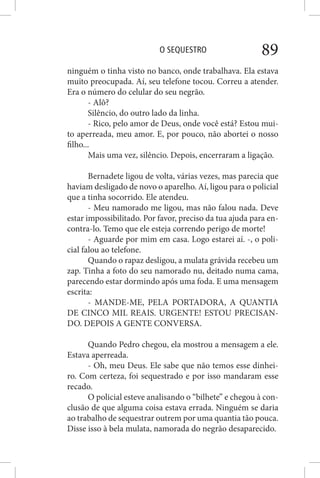O SEQUESTRO 89
ninguém o tinha visto no banco, onde trabalhava. Ela estava
muito preocupada. Aí, seu telefone tocou. Correu a atender.
Era o número do celular do seu negrão.
- Alô?
Silêncio, do outro lado da linha.
- Rico, pelo amor de Deus, onde você está? Estou mui-
to aperreada, meu amor. E, por pouco, não abortei o nosso
filho...
Mais uma vez, silêncio. Depois, encerraram a ligação.
Bernadete ligou de volta, várias vezes, mas parecia que
haviam desligado de novo o aparelho. Aí, ligou para o policial
que a tinha socorrido. Ele atendeu.
- Meu namorado me ligou, mas não falou nada. Deve
estar impossibilitado. Por favor, preciso da tua ajuda para en-
contra-lo. Temo que ele esteja correndo perigo de morte!
- Aguarde por mim em casa. Logo estarei aí. -, o poli-
cial falou ao telefone.
Quando o rapaz desligou, a mulata grávida recebeu um
zap. Tinha a foto do seu namorado nu, deitado numa cama,
parecendo estar dormindo após uma foda. E uma mensagem
escrita:
- MANDE-ME, PELA PORTADORA, A QUANTIA
DE CINCO MIL REAIS. URGENTE! ESTOU PRECISAN-
DO. DEPOIS A GENTE CONVERSA.
Quando Pedro chegou, ela mostrou a mensagem a ele.
Estava aperreada.
- Oh, meu Deus. Ele sabe que não temos esse dinhei-
ro. Com certeza, foi sequestrado e por isso mandaram esse
recado.
O policial esteve analisando o “bilhete” e chegou à con-
clusão de que alguma coisa estava errada. Ninguém se daria
ao trabalho de sequestrar outrem por uma quantia tão pouca.
Disse isso à bela mulata, namorada do negrão desaparecido.
 