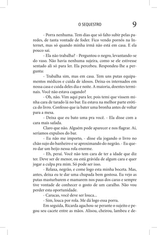 O SEQUESTRO 9
- Porra nenhuma. Tem dias que só falto subir pelas pa-
redes, de tanta vontade de foder. Fico vendo pornôs na In-
ternet, mas só quando minha irmã não está em casa. E ela
pouco sai.
- Ela não trabalha? - Perguntou o negro, levantando-se
do vaso. Não havia nenhuma sujeira, como se ele estivesse
sentado ali só para ler. Ela percebeu. Respondeu-lhe a per-
gunta:
- Trabalha sim, mas em casa. Tem uns putas equipa-
mentos médicos e cuida de idosos. Deixa-os internados em
nossa casa e cuida deles dia e noite. A maioria, doentes termi-
nais. Você não estava cagando?
- Oh, não. Vim aqui para ler, pois temi que vissem mi-
nha cara de tarado lá no bar. Eu estava na melhor parte eróti-
ca do livro. Confesso que ia bater uma bronha antes de voltar
para a mesa.
- Deixa que eu bato uma pra você. - Ela disse com a
cara mais safada.
Claro que não. Alguém pode aparecer e nos flagrar. Aí,
seríamos expulsos do bar.
- Eu não me importo, - disse ela jogando o livro no
chão sujo do banheiro e se aproximando do negrão. - Eu que-
ro dar um beijo nessa rola enorme.
- Eh, peraí. Você não tem cara de ter a idade que diz
ter. Deve ser de menor, ou está grávida de algum cara e quer
jogar a culpa pra mim. Só pode ser isso.
- Relaxa, negrão, e come logo esta minha boceta. Mas,
antes, deixa eu te dar uma chupada bem gostosa. Eu vejo as
putas masturbarem e mamarem nos paus dos caras e sempre
tive vontade de conhecer o gosto de um caralho. Não vou
perder esta oportunidade.
- Caracas, você deve ser louca...
- Sim, louca por rola. Me dá logo essa porra.
Em seguida, Ricarda agachou-se perante o sujeito e pe-
gou seu cacete entre as mãos. Alisou, cheirou, lambeu e de-
 