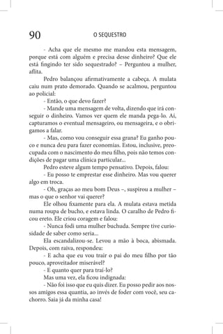 O SEQUESTRO90
- Acha que ele mesmo me mandou esta mensagem,
porque está com alguém e precisa desse dinheiro? Que ele
está fingindo ter sido sequestrado? – Perguntou a mulher,
aflita.
Pedro balançou afirmativamente a cabeça. A mulata
caiu num prato demorado. Quando se acalmou, perguntou
ao policial:
- Então, o que devo fazer?
- Mande uma mensagem de volta, dizendo que irá con-
seguir o dinheiro. Vamos ver quem ele manda pega-lo. Aí,
capturamos o eventual mensageiro, ou mensageira, e o obri-
gamos a falar.
- Mas, como vou conseguir essa grana? Eu ganho pou-
co e nunca deu para fazer economias. Estou, inclusive, preo-
cupada com o nascimento do meu filho, pois não temos con-
dições de pagar uma clínica particular...
Pedro esteve algum tempo pensativo. Depois, falou:
- Eu posso te emprestar esse dinheiro. Mas vou querer
algo em troca.
- Oh, graças ao meu bom Deus –, suspirou a mulher –
mas o que o senhor vai querer?
Ele olhou fixamente para ela. A mulata estava metida
numa roupa de bucho, e estava linda. O caralho de Pedro fi-
cou ereto. Ele criou coragem e falou:
- Nunca fodi uma mulher buchuda. Sempre tive curio-
sidade de saber como seria...
Ela escandalizou-se. Levou a mão à boca, abismada.
Depois, com raiva, respondeu:
- E acha que eu vou trair o pai do meu filho por tão
pouco, aproveitador miserável?
- E quanto quer para traí-lo?
Mas uma vez, ela ficou indignada:
- Não foi isso que eu quis dizer. Eu posso pedir aos nos-
sos amigos essa quantia, ao invés de foder com você, seu ca-
chorro. Saia já da minha casa!
 