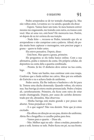 O SEQUESTRO 91
Pedro arrependeu-se de ter tentado chantageá-la. Mas
não voltou atrás. Levantou-se e ia saindo, quando ela disse:
- Espere. Vamos fazer um trato. Se meu homem estiver
mesmo me enganando, me traindo com outra, eu transo com
você. Mas só uma vez, está bem? Ele mereceria isso. Porém,
só depois de eu ter certeza da sua traição.
- Nada feito –, recusou-se Pedro, temendo que ela se
arrependesse e não cumprisse com a palavra. Afinal, ele po-
dia muito bem capturar o mensageiro, sem precisar pagar a
grana – quero te foder antes.
Ela esteve pensativa. Depois, disse:
- Está bem. Mas quero a grana, primeiro.
Ele perguntou se ela tinha banco online. Com a sua
afirmativa, pediu o número da conta. Do próprio celular, ele
depositou na conta dela a quantia combinada.
- Pronto. Já foi. O dinheiro deve entrar na tua conta,
logo.
- Ok. Tome um banho, mas continue com essa roupa.
Confesso que a farda militar me cativa. Meu pai era soldado
do Exército e eu o achava lindo de uniforme.
Pedro sorriu. Ela lhe indicou o banheiro e ele foi para
lá. Tomou uma ducha demorada. Quando voltou, ela estava
nua. Sua barriga já estava muito pronunciada. Pedro a beijou
ali, carinhosamente. Primeiro, ela ficou com raiva de estar
sendo chantageada. Depois, por causa do carinho demons-
trado por ele, abrandou. Mas observou:
- Minha barriga está muito grande e por pouco não
abortei. Temo prejudicar o feto.
- E o que sugere? Não vou desistir. Note que já estou
excitado.
- Ela olhou em direção ao seu pau, dentro do uniforme.
Abriu-lhe a braguilha e o caralho pulou para fora.
- Vamos para o quarto. – Disse ele.
- Não. Melhor aqui na sala – disse a mulata, puxando-o
para o sofá. Sentou-se nele. Pedro ficou em pé, na sua frente.
 