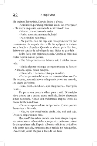 O SEQUESTRO92
Ela cheirou-lhe o pênis. Depois, levou-o à boca.
- Que houve, para teu pênis ficar assim, tão envergado?
– Ela falava, enquanto lambia toda a extensão do falo.
- Não sei. Já nasci com ele assim.
- Fodeu aquela tua namorada, hoje?
- Não é minha namorada.
- Até parece. Não me diga que foi a primeira vez que
transou com ela, naquele dia... – Ela lhe apalpava os testícu-
los, e lambia a chapeleta. Quando se afastou para falar isso,
deixou um cordão de baba ligando seus lábios ao pau dele.
Pedro ficou com mais tesão ainda. Cruzou as mãos nas
costas e abriu mais as pernas.
- Não foi a primeira vez. Mas ela não é minha namo-
rada.
- Ela fez alguma coisa que você gostaria que eu fizesse?
– A mulata, agora, estava dengosa.
- Ela me deu o cuzinho, coisa que eu adoro.
- E acha que eu também vou dar meu cuzinho a você? –
Ela roronou, masturbando-o e chupando, de vez em quando,
seu cacete duríssimo.
- Sim... você... me disse... que não poderia... foder pela
frente...
Ela parou um pouco e olhou para o sofá. O barrigão
não a deixou ver o quanto estava molhada. Então, ela passou
a mão na xoxota. A mão saiu encharcada. Depois, levou-a à
boca e lambeu os dedos.
- Dê-me um pouco desse mel para mim. Quero provar-
lhe o sabor. - Disse ele.
- Não, eu não tomei banho ainda. Meu mel está sujo.
Deixa eu limpar minha mão.
Quando Pedro achou que ela ia se lavar, eis que ela pas-
sou novamente a mão na tabaca, enquanto continuava baten-
do uma punheta nele. Depois, subiu no sofá, ficou de joelhos
e de costas para ele, e passou a mão melada no buraquinho.
O cacete do jovem chegava a doer, de tão duro.
 