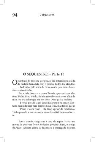 O SEQUESTRO94
O SEQUESTRO - Parte 13
Ozumbido do telefone por pouco não interrompe a foda
da mulata Bernadete com o policial Pedro. Ele atendeu:
- Pedrinho, pelo amor de Deus, venha para casa. Assas-
sinaram teu irmão.
Era a mãe do cara, a coroa Beatriz, aperreada ao tele-
fone. Pedro ficou mudo. Se não reconhecesse a voz aflita da
mãe, ele iria achar que era um trote. Disse para a mulata:
- Bronca pesada lá em casa: mataram meu irmão. Gos-
taria muito de ficar para darmos nova foda, mas tenho que ir.
- Posso ir com você? - Ela disse, apesar de esbaforida.
Tinha passado a sua raiva dele não a ter satisfeito sexualmen-
te.
Pouco depois, chegaram à casa do rapaz. Havia um
monte de gente na frente, inclusive policiais. Enzo, o amigo
de Pedro, também estava lá. Sua mãe e a empregada estavam
 