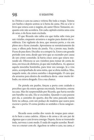 O SEQUESTRO98
to. Deitou o cara na cama e retirou-lhe toda a roupa. Tomou
um banho e depois sentou-se à beira da cama. Pôs-se a ler o
livro que estava com o negrão, do autor Ehros Tomasini, en-
quanto este não acordava. Em cada capítulo existia uma cena
de sexo, e ela ficou mais excitada.
O que Ricarda não sabia era que tinha sido vista por
um vizinho, enquanto arrastava o negrão para dentro da re-
sidência. Um vigilante da área, que morava perto, a viu em
pleno ato e ficou cismado. Aproximou-se sorrateiramente da
casa, e olhou pela fresta da janela. Viu a jovem nua, lendo.
Ficou de pau duro. Decidiu-se a estuprá-la. Estava um grande
período sem sexo, desde que teve que se esconder por causa
de um crime cometido. Já havia cinco anos que estava mo-
rando ali. Ofereceu-se aos vizinhos para tomar de conta da
área, em troca de dinheiro, já que não trabalhava. Aí, aparece
aquela mocinha bonitinha, para tirar seu sossego. Já a vira
antes, acompanhada de uma outra, que se dizia médica. Mas,
naquela noite, ela estava sozinha e desprotegida. O cara que
ela arrastou para dentro da residência devia estar muito bê-
bado, ou estava drogado. Era a sua chance.
De pistola em punho, forçou a porta com cuidado e
percebeu que ela estava apenas encostada. Sorrateiro, entrou
na casa. Mas foi surpreendido por Ricarda, que havia ouvido
um barulho na sala. Ela se escondeu. Quando o cara passou
por ela, a caminho do quarto, deu-lhe uma pancada muito
forte na cabeça, com um pedaço de madeira que usava para
escorar a porta. O coroa perdeu os sentidos e ficou sangran-
do.
Ricarda usou cordas dos varais de roupas para amar-
rá-lo bem a uma cadeira. Alijou-o da arma e de um par de
algemas que o cara levava consigo. Depois, ficou se tremendo
toda, nervosa e com medo. E nada do negrão acordar. Resol-
veu-se a mexer com ele. Agachou-se sobre o cara, na cama, e
 
