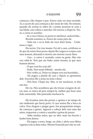 O SEQUESTRO 99
começou a lhe chupar o pau. Estava cada vez mais excitada.
Aí, o cacete do cara começou a dar sinais de vida. No entanto,
quando ela sentou-se sobre ele e tentou penetrar-se com a
sua bilola, esta voltou a murchar. Ela tornou a chupá-lo. Nis-
so, o coroa se acordou.
- Se o cara é broxa, eu posso te satisfazer, cachorrinha...
Ricarda assustou-se. Estava de costas para ele.
- Solte-me e eu te fodo até você dizer basta. - Conti-
nuou o vigia.
Ela sorriu. Um riso insano. Foi até o cara, certificou-se
de que ele estava bem preso, depois lhe rasgou as roupas com
uma tesoura, deixando à mostra um enorme cacete duro.
- Uau... o coroa é cacetudo, como eu gosto. Mas não
vou soltá-lo. Terá que me foder assim mesmo, já que meu
homem dorme.
- O que você fez com ele?
- Nada. Está muito bêbado - mentiu ela.
- Pois venha cá. Deixe eu chupar essa tua bocetinha...
- Ela pegou a pistola do cara e depois se aproximou
dele. Encostou-lhe a arma na testa e disse:
- Pois bem. Chupe-me. Mas, se me machucar, te dou
um tiro.
Ele riu. Não acreditava que ela tivesse coragem de ati-
rar, mas, se estava ali para estuprá-la, melhor que fosse uma
foda consentida. Não pretendia machucá-la.
Ela levantou uma das pernas e apoiou-a no tampo de
um tamborete que havia perto. O cara meteu-lhe a boca na
vulva. Esta chegava a pingar gozo. Em pouquíssimo tempo,
ela começou a gemer. Agarrou a cabeça dele com uma das
mãos, empurrou-a contra a xaninha e gritou de prazer.
- Solta minhas mãos, que eu abro mais tua boceta e
lambo bem dentro.
- Ela jogou a arma, longe, no chão, e abriu seus lábios
vaginais com as duas mãos. Mesmo frustrado por não ser sol-
 