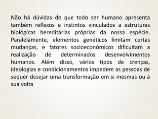 Não há dúvidas de que todo ser humano apresenta
também reflexos e instintos vinculados a estruturas
biológicas hereditárias próprias da nossa espécie.
Paralelamente, elementos genéticos limitam certas
mudanças, e fatores socioeconômicos dificultam a
realização    de    determinados   desenvolvimentos
humanos. Além disso, vários tipos de crenças,
ideologias e condicionamentos impedem as pessoas de
sequer desejar uma transformação em si mesmas ou à
sua volta
 