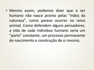 • Mesmo assim, podemos dizer que o ser
  humano não nasce pronto pelas "mãos da
  natureza", como parece ocorrer no reino
  animal. Como defendem alguns pensadores,
  a vida de cada indivíduo humano seria um
  "parto" constante, um processo permanente
  de nascimento e construção de si mesmo.
 