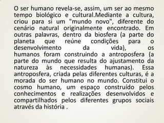 O ser humano revela-se, assim, um ser ao mesmo
tempo biológico e cultural.Mediante a cultura,
criou para si um "mundo novo", diferente do
cenário natural originalmente encontrado. Em
outras palavras, dentro da biosfera (a parte do
planeta que reúne condições para o
desenvolvimento          da        vida),        os
humanos foram construindo a antroposfera (a
parte do mundo que resulta do ajustamento da
natureza às necessidades humanas). Essa
antroposfera, criada pelas diferentes culturas, é a
morada do ser humano no mundo. Constitui o
cosmo humano, um espaço construído pelos
conhecimentos e realizações desenvolvidos e
compartilhados pelos diferentes grupos sociais
através da história .
 