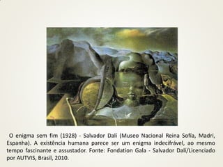 O enigma sem fim (1928) - Salvador Dalí (Museo Nacional Reina Sofía, Madri,
Espanha). A existência humana parece ser um enigma indecifrável, ao mesmo
tempo fascinante e assustador. Fonte: Fondation Gala - Salvador Dalí/Licenciado
por AUTVIS, Brasil, 2010.
 
