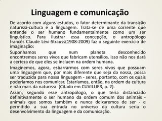 Linguagem e comunicação
De acordo com alguns estudos, o fator determinante da transição
natureza-cultura é a linguagem. Trata-se de uma corrente que
entende o ser humano fundamentalmente como um ser
linguístico. Para ilustrar essa concepção, o antropólogo
francês Claude Lévi-Strauss(1908-2009) faz o seguinte exercício de
imaginação:
Suponhamos         que        num       planeta      desconhecido
encontremos seres vivos que fabricam utensílios. Isso não nos dará
a certeza de que eles se incluem na ordem humana.
Imaginemos, agora, esbarrarmos com seres vivos que possuam
uma linguagem que, por mais diferente que seja da nossa, possa
ser traduzida para nossa linguagem - seres, portanto, com os quais
poderíamos nos comunicar. Estaríamos, então, na ordem da cultura
e não mais da natureza. (Citado em CUVILLIER, p. 2).
Assim, segundo esse antropólogo, o que teria distanciado
definitivamente o ser humano da ordem comum dos animais -
animais que somos também e nunca deixaremos de ser - e
permitido a sua entrada no universo da cultura seria o
desenvolvimento da linguagem e da comunicação.
 