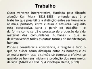 Trabalho
Outra vertente interpretativa, fundada pelo filósofo
alemão Karl Marx (1818-1883), entende que é o
trabalho que possibilita a distinção entre ser humano e
animais, portanto, entre cultura e natureza. Segundo
essa perspectiva, seria a partir do trabalho - e
da forma como se dá o processo de produção da vida
material das comunidades humanas - que se
desenvolveriam todas as outras formas de manifestação
humana:
Pode-se considerar a consciência, a religião e tudo o
que se quiser como distinção entre os homens e os
animais; porém esta distinção só começa a efetivar-se
quando os homens iniciam a produção dos seus meios
de vida. (MARX e ENGELS, A ideologia alemã, p. 19).
 