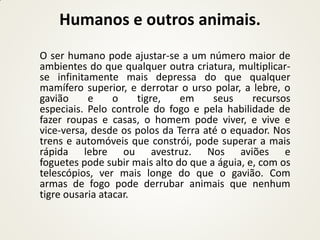 Humanos e outros animais.
O ser humano pode ajustar-se a um número maior de
ambientes do que qualquer outra criatura, multiplicar-
se infinitamente mais depressa do que qualquer
mamífero superior, e derrotar o urso polar, a lebre, o
gavião     e     o    tigre,   em     seus     recursos
especiais. Pelo controle do fogo e pela habilidade de
fazer roupas e casas, o homem pode viver, e vive e
vice-versa, desde os polos da Terra até o equador. Nos
trens e automóveis que constrói, pode superar a mais
rápida lebre ou avestruz. Nos aviões e
foguetes pode subir mais alto do que a águia, e, com os
telescópios, ver mais longe do que o gavião. Com
armas de fogo pode derrubar animais que nenhum
tigre ousaria atacar.
 