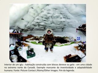 Interior de um iglu - habitação construída com blocos deneve ou gelo - em uma cidade
no extremo norte do Canadá. Exemplo marcante da inventividade e adaptabilidade
humana. Fonte: Picture Contact /Alamy/Other Images. Fim da legenda.
 