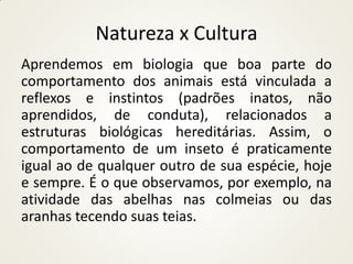 Natureza x Cultura
Aprendemos em biologia que boa parte do
comportamento dos animais está vinculada a
reflexos e instintos (padrões inatos, não
aprendidos, de conduta), relacionados a
estruturas biológicas hereditárias. Assim, o
comportamento de um inseto é praticamente
igual ao de qualquer outro de sua espécie, hoje
e sempre. É o que observamos, por exemplo, na
atividade das abelhas nas colmeias ou das
aranhas tecendo suas teias.
 