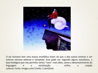O ser humano tem uma massa encefálica maior do que a dos outros animais e um
sistema nervoso extenso e complexo. Essa pode ser, segundo alguns estudiosos, a
base biológica que nos permitiu certos "voos" mais altos, como o desenvolvimento da
linguagem         e      a      socialização      -       enfim,     a      criação
cultural. Fonte: Images.com/ Corbis / LatinStock
 