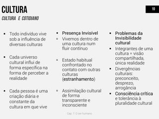  Presença Invisível
 Vivemos dentro de
uma cultura num
fluir contínuo
 Estado habitual
confrontado no
contato com outras
culturas
(estranhamento)
 Assimilação cultural
de forma
transparente e
inconsciente
 Problemas da
Invisibilidade
cultural
 Integrantes de uma
cultura = visão
compartilhada,
única realidade
 Divergências
culturais:
preconceito,
desprezo,
arrogância
 Consciência crítica
e tolerância à
pluralidade cultural
 Todo indivíduo vive
sob a influência de
diversas culturas
 Cada universo
cultural influi de
forma específica na
forma de perceber a
realidade
 Cada pessoa é uma
criação diária e
constante da
cultura em que vive
Cap. 7: O ser humano
 