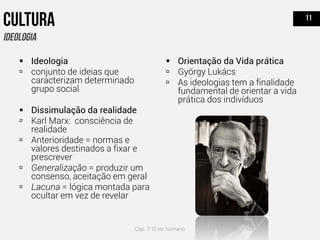  Ideologia
 conjunto de ideias que
caracterizam determinado
grupo social
 Dissimulação da realidade
 Karl Marx: consciência de
realidade
 Anterioridade = normas e
valores destinados a fixar e
prescrever
 Generalização = produzir um
consenso, aceitação em geral
 Lacuna = lógica montada para
ocultar em vez de revelar
 Orientação da Vida prática
 György Lukács
 As ideologias tem a finalidade
fundamental de orientar a vida
prática dos indivíduos
Cap. 7: O ser humano
 