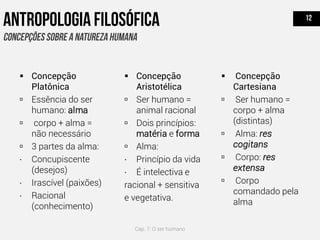  Concepção
Platônica
 Essência do ser
humano: alma
 corpo + alma =
não necessário
 3 partes da alma:
∙ Concupiscente
(desejos)
∙ Irascível (paixões)
∙ Racional
(conhecimento)
 Concepção
Cartesiana
 Ser humano =
corpo + alma
(distintas)
 Alma: res
cogitans
 Corpo: res
extensa
 Corpo
comandado pela
alma
 Concepção
Aristotélica
 Ser humano =
animal racional
 Dois princípios:
matéria e forma
 Alma:
∙ Princípio da vida
∙ É intelectiva e
racional + sensitiva
e vegetativa.
Cap. 7: O ser humano
 