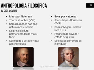  Maus por Natureza
 Thomas Hobbes (XVII)
 Seres humanos não são
naturalmente sociais
 No princípio: luta
permanente, lei do mais
forte
 Sociedade e Estado = paz
aos indivíduos
 Bons por Natureza
 Jean-Jaques Rousseau
(XVIII)
 Bom selvagem: isolado,
livre e feliz
 Propriedade privada =
estado de guerra
 Sociedade corrompe os
indivíduos
Cap. 7: O ser humano
 