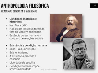  Condições materiais e
históricas
 Karl Marx (XIX)
 Não existe indivíduo formado
fora da vida em sociedade
 Essência do ser humano =
conjunto de relações sociais
 Existência e condição humana
 Jean-Paul Sartre (XX)
 Existencialismo
 A existência precede a
essência
 Liberdade de escolha
 Condição humana impõe
limites à liberdade Cap. 7: O ser humano
 