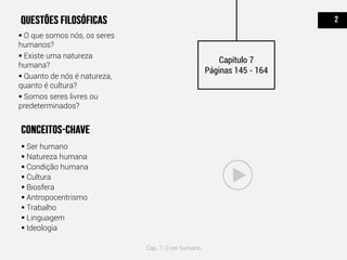  O que somos nós, os seres
humanos?
 Existe uma natureza
humana?
 Quanto de nós é natureza,
quanto é cultura?
 Somos seres livres ou
predeterminados?
 Ser humano
 Natureza humana
 Condição humana
 Cultura
 Biosfera
 Antropocentrismo
 Trabalho
 Linguagem
 Ideologia
Capítulo 7
Páginas 145 - 164
Cap. 7: O ser humano
 