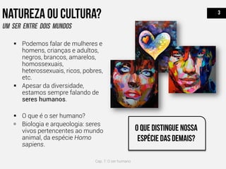  Podemos falar de mulheres e
homens, crianças e adultos,
negros, brancos, amarelos,
homossexuais,
heterossexuais, ricos, pobres,
etc.
 Apesar da diversidade,
estamos sempre falando de
seres humanos.
 O que é o ser humano?
 Biologia e arqueologia: seres
vivos pertencentes ao mundo
animal, da espécie Homo
sapiens.
Cap. 7: O ser humano
 