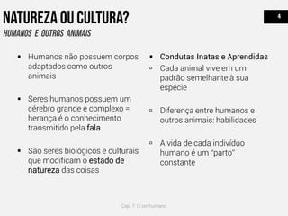  Humanos não possuem corpos
adaptados como outros
animais
 Seres humanos possuem um
cérebro grande e complexo =
herança é o conhecimento
transmitido pela fala
 São seres biológicos e culturais
que modificam o estado de
natureza das coisas
 Condutas Inatas e Aprendidas
 Cada animal vive em um
padrão semelhante à sua
espécie
 Diferença entre humanos e
outros animais: habilidades
 A vida de cada indivíduo
humano é um “parto”
constante
Cap. 7: O ser humano
 