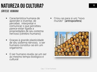 Característica humana de
aprender e inventar, de
perceber, interpretar e
comunicar o que percebeu
parece estar ligada a
propriedades de seu sistema
nervoso (cérebro humano)
 Graças à grande plasticidade
de seu sistema nervoso, o ser
humano constitui-se em um
organismo
 O ser humano revela-se um ser
ao mesmo tempo biológico e
cultural
 Criou-se para si um "novo
mundo“ (antroposfera)
Cap. 7: O ser humano
 