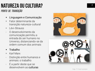  Linguagem e Comunicação
 Fator determinante da
transição natureza-cultural
 Lévi-Strauss
∙ O desenvolvimento da
comunicação permitiu a
entrada do ser humano no
Universo, distanciando-se da
ordem comum dos animais
 Trabalho
 Karl Marx
∙ Distinção entre humanos e
animais: o trabalho
∙ É a partir deste que se
desenvolvem as culturas
Cap. 7: O ser humano
 