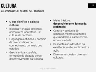  O que significa a palavra
cultura?
 Biologia = criação de certos
animais em laboratório. Ex:
cultura de bactérias
 Linguagem cotidiana = domínio
de diversos tipos de
conhecimento por meio dos
estudos
 Grécia antiga = paideia,
formação do cidadão grego,
desenvolvimento da filosofia.
 Ideias básicas:
desenvolvimento, formação,
realização.
 Cultura = conjunto de
símbolos, valores e atitudes
que modelam e caracterizam
uma sociedade
 Respostas aos desafios da
existência: razão, sentimento e
ação
 Diversas respostas, diversas
culturas.
Cap. 7: O ser humano
 