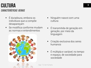  É duradoura, embora os
indivíduos que a compõe
desapareçam
 Se modifica conforme mudam
as normas e entendimentos
 Ninguém nasce com uma
cultura
 É transmitida de geração em
geração, por meio da
linguagem
 Criação exclusiva dos seres
humanos
 É múltipla e variável, no tempo
e espaço, de sociedade para
sociedade
Cap. 7: O ser humano
 
