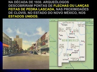 NA DÉCADA DE 1930. ARQUEÓLOGOS DESCOBRIRAM PONTAS DE  FLECHAS OU LANÇAS FEITAS DE PEDRA LASCADA , NAS PROXIMIDADES DE CLOVIS, NO ESTADO DO NOVO MÉXICO, NOS  ESTADOS UNIDOS . 