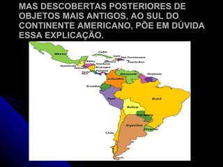 MAS DESCOBERTAS POSTERIORES DE OBJETOS MAIS ANTIGOS, AO SUL DO CONTINENTE AMERICANO, PÕE EM DÚVIDA ESSA EXPLICAÇÃO. 
