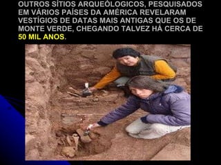 OUTROS SÍTIOS ARQUEÓLOGICOS, PESQUISADOS EM VÁRIOS PAÍSES DA AMÉRICA REVELARAM VESTÍGIOS DE DATAS MAIS ANTIGAS QUE OS DE MONTE VERDE, CHEGANDO TALVEZ HÁ CERCA DE  50 MIL ANOS . 