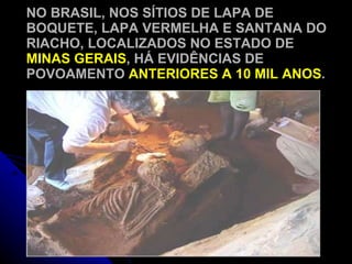 NO BRASIL, NOS SÍTIOS DE LAPA DE BOQUETE, LAPA VERMELHA E SANTANA DO RIACHO, LOCALIZADOS NO ESTADO DE  MINAS GERAIS , HÁ EVIDÊNCIAS DE POVOAMENTO  ANTERIORES A 10 MIL ANOS . 