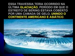 ESSA TRAVESSIA TERIA OCORRIDO NA ÚLTIMA  GLACIAÇÃO , PERÍODO EM QUE O ESTREITO DE BERING ESTAVA COBERTO POR UMA CAMADA DE GELO,  UNINDO O CONTINENTE AMERICANO E ASIÁTICO . 