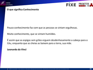  	
  	
  MKM	
  
Consultatis
MKM	
  Consulta,s©	
  	
  	
  O	
  Ser	
  Humano	
  e	
  a	
  Absorção	
  e	
  Retenção	
  do	
  Conhecimento-­‐	
  Reprodução	
  parcial	
  permi,da,	
  desde	
  que	
  mencionada	
  a	
  fonte	
  
O	
  que	
  signiﬁca	
  Conhecimento	
  
Pouco	
  conhecimento	
  faz	
  com	
  que	
  as	
  pessoas	
  se	
  sintam	
  orgulhosas.	
  	
  
	
  
Muito	
  conhecimento,	
  que	
  se	
  sintam	
  humildes.	
  	
  
	
  
É	
  assim	
  que	
  as	
  espigas	
  sem	
  grãos	
  erguem	
  desdenhosamente	
  a	
  cabeça	
  para	
  o	
  
Céu,	
  enquanto	
  que	
  as	
  cheias	
  as	
  baixam	
  para	
  a	
  terra,	
  sua	
  mãe.	
  
	
  
Leonardo	
  da	
  Vinci	
  
11	
  
 
