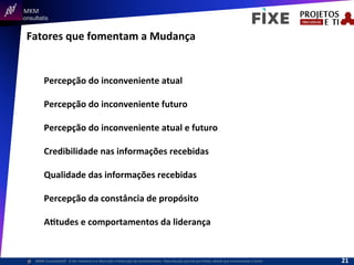  	
  	
  MKM	
  
Consultatis
MKM	
  Consulta,s©	
  	
  	
  O	
  Ser	
  Humano	
  e	
  a	
  Absorção	
  e	
  Retenção	
  do	
  Conhecimento-­‐	
  Reprodução	
  parcial	
  permi,da,	
  desde	
  que	
  mencionada	
  a	
  fonte	
  
Fatores	
  que	
  fomentam	
  a	
  Mudança	
  
Percepção	
  do	
  inconveniente	
  atual	
  
	
  
Percepção	
  do	
  inconveniente	
  futuro	
  
	
  
Percepção	
  do	
  inconveniente	
  atual	
  e	
  futuro	
  
	
  
Credibilidade	
  nas	
  informações	
  recebidas	
  
	
  
Qualidade	
  das	
  informações	
  recebidas	
  
	
  
Percepção	
  da	
  constância	
  de	
  propósito	
  
	
  
AItudes	
  e	
  comportamentos	
  da	
  liderança	
  
21	
  
 