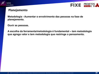  	
  	
  MKM	
  
Consultatis
MKM	
  Consulta,s©	
  	
  	
  O	
  Ser	
  Humano	
  e	
  a	
  Absorção	
  e	
  Retenção	
  do	
  Conhecimento-­‐	
  Reprodução	
  parcial	
  permi,da,	
  desde	
  que	
  mencionada	
  a	
  fonte	
  
Planejamento	
  
Metodologia - Aumentar o envolvimento das pessoas na fase de
planejamento.
Ouvir as pessoas.
A escolha da ferramenta/metodologia é fundamental – tem metodologia
que agrega valor e tem metodologia que restringe o pensamento.
28	
  
 