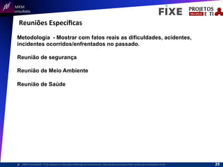  	
  	
  MKM	
  
Consultatis
MKM	
  Consulta,s©	
  	
  	
  O	
  Ser	
  Humano	
  e	
  a	
  Absorção	
  e	
  Retenção	
  do	
  Conhecimento-­‐	
  Reprodução	
  parcial	
  permi,da,	
  desde	
  que	
  mencionada	
  a	
  fonte	
  
Reuniões	
  Especíﬁcas	
  
Metodologia - Mostrar com fatos reais as dificuldades, acidentes,
incidentes ocorridos/enfrentados no passado.
Reunião de segurança
Reunião de Meio Ambiente
Reunião de Saúde
29	
  
 