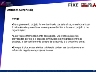  	
  	
  MKM	
  
Consultatis
MKM	
  Consulta,s©	
  	
  	
  O	
  Ser	
  Humano	
  e	
  a	
  Absorção	
  e	
  Retenção	
  do	
  Conhecimento-­‐	
  Reprodução	
  parcial	
  permi,da,	
  desde	
  que	
  mencionada	
  a	
  fonte	
  
AItudes	
  Gerenciais	
  
Perigo
§ Se o gerente do projeto for contaminado por este vírus, o melhor a fazer
é colocá-lo de quarentena, antes que contamine a todos no projeto e na
organização;
§ Este vírus é tremendamente contagioso. Os efeitos colaterais
provocados por ele é a drástica diminuição da integração entre as
equipes, a desconfiança da equipe de execução e o desanimo geral;
§ E o que é pior, esses efeitos colaterais podem ser duradouros e ter
influência negativa em projetos futuros.
43	
  
 