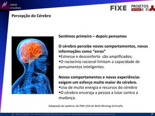  	
  	
  MKM	
  
Consultatis
MKM	
  Consulta,s©	
  	
  	
  O	
  Ser	
  Humano	
  e	
  a	
  Absorção	
  e	
  Retenção	
  do	
  Conhecimento-­‐	
  Reprodução	
  parcial	
  permi,da,	
  desde	
  que	
  mencionada	
  a	
  fonte	
  
Percepção	
  do	
  Cérebro	
  
SenImos	
  primeiro	
  –	
  depois	
  pensamos	
  
O	
  cérebro	
  percebe	
  novos	
  comportamentos,	
  novas	
  
informações	
  como	
  “erros”	
  
§ Estresse	
  e	
  desconforto	
  	
  são	
  ampliﬁcados;	
  
§ O	
  raciocínio	
  racional	
  limitam	
  a	
  capacidade	
  de	
  
pensamentos	
  inteligentes.	
  
Novos	
  comportamentos	
  e	
  novas	
  experiências	
  
exigem	
  um	
  esforço	
  muito	
  maior	
  do	
  cérebro.	
  
§ Uso	
  de	
  muito	
  energia	
  e	
  recursos	
  do	
  cérebro	
  
§ O	
  cérebro	
  encoraja	
  a	
  pessoa	
  a	
  lutar	
  contra	
  a	
  
mudança.	
  
Adaptado	
  do	
  webinar	
  do	
  PMI-­‐USA	
  de	
  Beth	
  Montag-­‐Schmaltz	
  
7	
  
 
