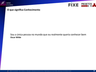  	
  	
  MKM	
  
Consultatis
MKM	
  Consulta,s©	
  	
  	
  O	
  Ser	
  Humano	
  e	
  a	
  Absorção	
  e	
  Retenção	
  do	
  Conhecimento-­‐	
  Reprodução	
  parcial	
  permi,da,	
  desde	
  que	
  mencionada	
  a	
  fonte	
  
O	
  que	
  signiﬁca	
  Conhecimento	
  
Sou	
  a	
  única	
  pessoa	
  no	
  mundo	
  que	
  eu	
  realmente	
  queria	
  conhecer	
  bem	
  
Oscar	
  Wilde	
  
9	
  
 