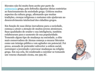 Sócrates não foi muito bem aceito por parte da
aristocracia grega, pois defendia algumas ideias contrárias
ao funcionamento da sociedade grega. Criticou muitos
aspectos da cultura grega, afirmando que muitas
tradições, crenças religiosas e costumes não ajudavam no
desenvolvimento intelectual dos cidadãos gregos.
Em função de suas ideias inovadoras para a sociedade,
começa a atrair a atenção de muitos jovens atenienses.
Suas qualidades de orador e sua inteligência, também
colaboraram para o aumento de sua popularidade.
Temendo algum tipo de mudança na sociedade, a elite
mais conservadora de Atenas começa a encarar Sócrates
como um inimigo público e um agitador em potencial. Foi
preso, acusado de pretender subverter a ordem social,
corromper a juventude e provocar mudanças na religião
grega. Em sua cela, foi condenado a suicidar-se tomando
um veneno chamado cicuta, em 399 AC.
 