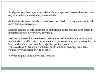 Protágoras acreditava que o verdadeiro,o bom e o justo eram o verdadeiro, o bom
ou justo variava de sociedade para sociedade.
Já Sócrates afirmava que o bom e o justo era para todos e em qualquer sociedade,
as verdades são universais.
Sócrates acusava os sofistas de não se importarem com a verdade de só estarem
preocupados com a retórica e o persuadir.
Para Sócrates o ser humano deveria dedicar sua vida a conhecer a verdade,pois
assim teria uma vida mais virtuosa seria uma pessoa melhor,pois quem conhece o
bem pratica o bem,quem conhece a justiça pratica a justiça
Por isso o filosofo dizia que o ser humano em vez de se preocupar com fama
riqueza deveria dedicar as vida ao saber.
Filosofo é aquele que ama o saber....lembra?
 