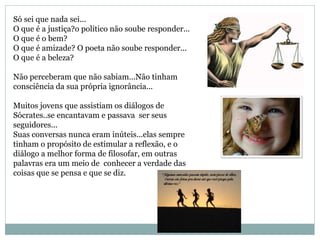 Só sei que nada sei...
O que é a justiça?o político não soube responder...
O que é o bem?
O que é amizade? O poeta não soube responder...
O que é a beleza?
Não perceberam que não sabiam...Não tinham
consciência da sua própria ignorância...
Muitos jovens que assistiam os diálogos de
Sócrates..se encantavam e passava ser seus
seguidores...
Suas conversas nunca eram inúteis...elas sempre
tinham o propósito de estimular a reflexão, e o
diálogo a melhor forma de filosofar, em outras
palavras era um meio de conhecer a verdade das
coisas que se pensa e que se diz.
 