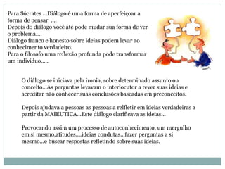 Para Sócrates ...Diálogo é uma forma de aperfeiçoar a
forma de pensar ....
Depois do diálogo você até pode mudar sua forma de ver
o problema...
Diálogo franco e honesto sobre ideias podem levar ao
conhecimento verdadeiro.
Para o filosofo uma reflexão profunda pode transformar
um individuo.....
O diálogo se iniciava pela ironia, sobre determinado assunto ou
conceito...As perguntas levavam o interlocutor a rever suas ideias e
acreditar não conhecer suas conclusões baseadas em preconceitos.
Depois ajudava a pessoas as pessoas a relfletir em ideias verdadeiras a
partir da MAIEUTICA...Este diálogo clarificava as ideias...
Provocando assim um processo de autoconhecimento, um mergulho
em si mesmo,atitudes....ideias condutas...fazer perguntas a si
mesmo...e buscar respostas refletindo sobre suas ideias.
 